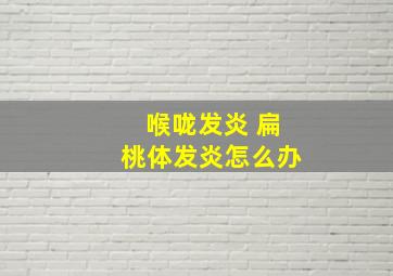 喉咙发炎 扁桃体发炎怎么办